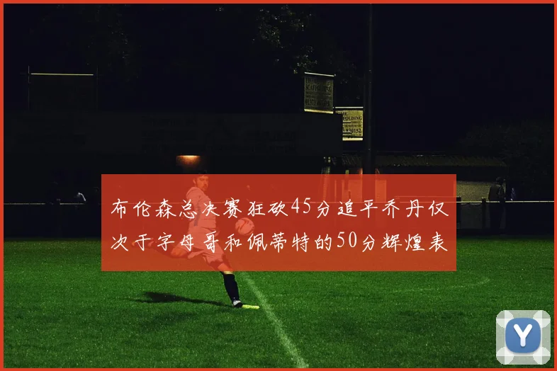 布伦森总决赛狂砍45分追平乔丹仅次于字母哥和佩蒂特的50分辉煌表现