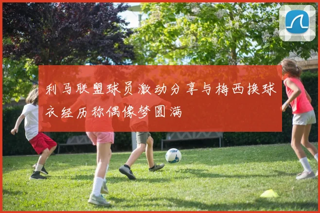 利马联盟球员激动分享与梅西换球衣经历称偶像梦圆满