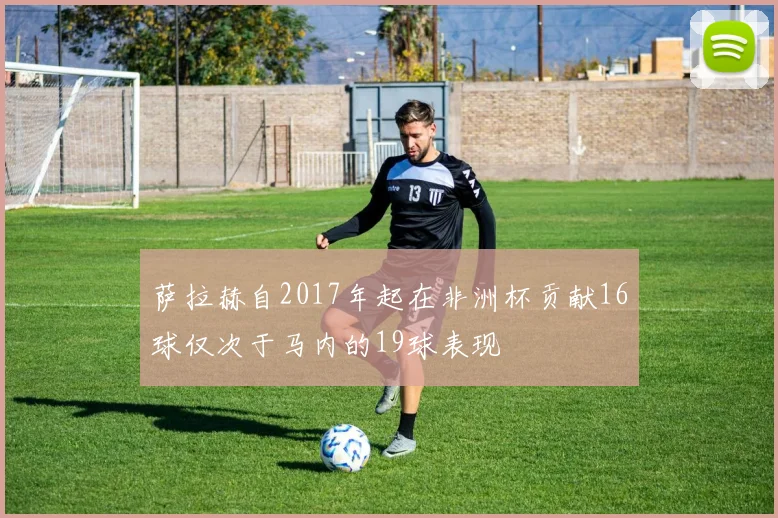 萨拉赫自2017年起在非洲杯贡献16球仅次于马内的19球表现