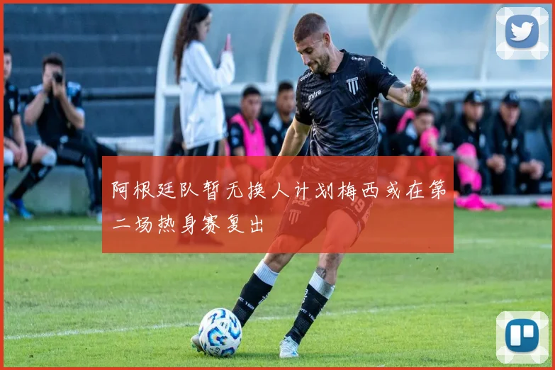 阿根廷队暂无换人计划梅西或在第二场热身赛复出