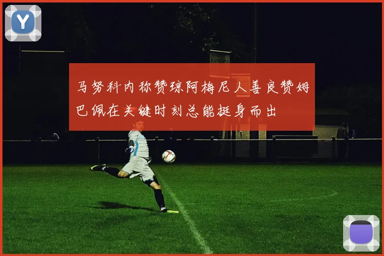 马努科内称赞琼阿梅尼人善良赞姆巴佩在关键时刻总能挺身而出