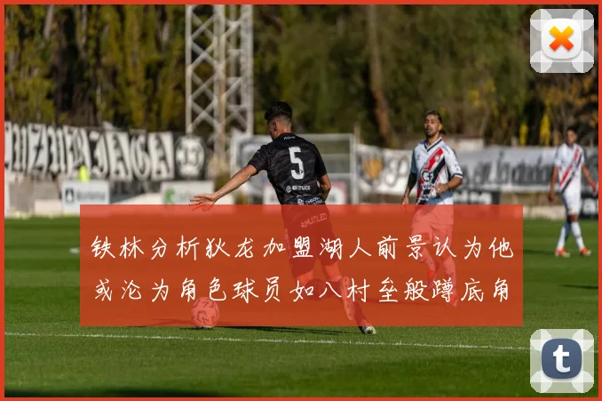 铁林分析狄龙加盟湖人前景认为他或沦为角色球员如八村垒般蹲底角
