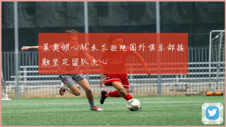 莱奥倾心AC米兰拒绝国外俱乐部接触坚定留队决心