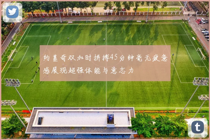 约基奇双加时拼搏45分钟毫无疲惫感展现超强体能与意志力