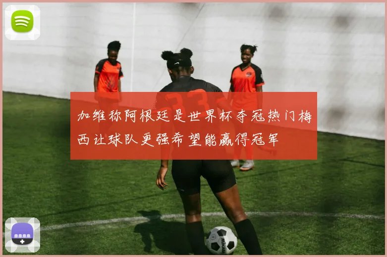 加维称阿根廷是世界杯夺冠热门梅西让球队更强希望能赢得冠军