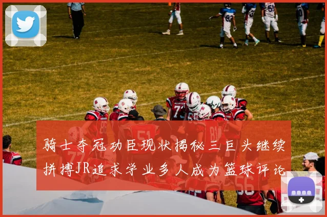 骑士夺冠功臣现状揭秘三巨头继续拼搏JR追求学业多人成为篮球评论员