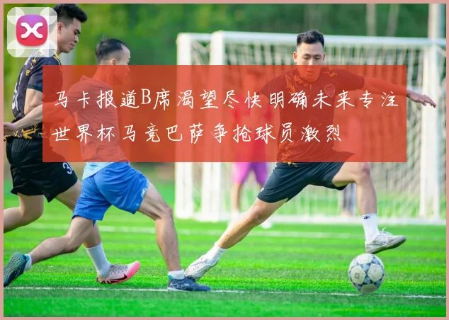 马卡报道B席渴望尽快明确未来专注世界杯马竞巴萨争抢球员激烈