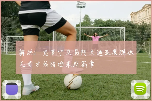 解说：克罗宁交易阿夫迪亚展现远见奇才或将迎来新篇章