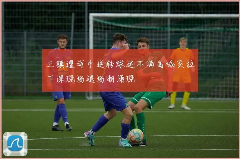 三镇遭海牛逆转球迷不满高喊莫拉下课现场退场潮涌现