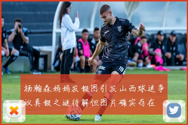 杨瀚森妈妈发假图引发山西球迷争议真假之谜待解但图片确实存在