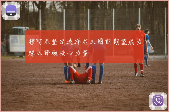 穆阿尼坚定选择尤文图斯期望成为球队锋线核心力量