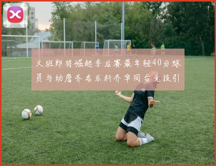 文班即将崛起季后赛最年轻40分球员与幼詹齐名东科乔华同台竞技引关注