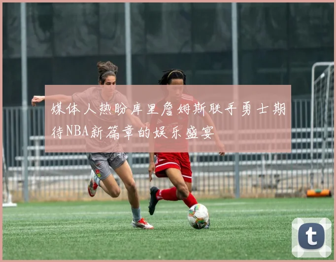 媒体人热盼库里詹姆斯联手勇士期待NBA新篇章的娱乐盛宴