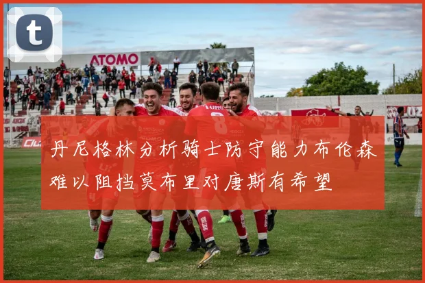 丹尼格林分析骑士防守能力布伦森难以阻挡莫布里对唐斯有希望