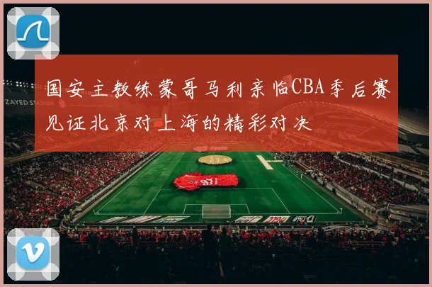 国安主教练蒙哥马利亲临CBA季后赛见证北京对上海的精彩对决