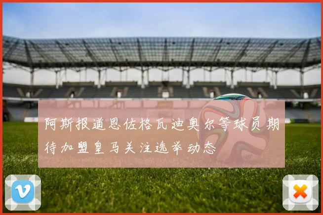 阿斯报道恩佐格瓦迪奥尔等球员期待加盟皇马关注选举动态