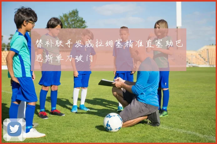 替补联手发威拉姆塞精准直塞助巴恩斯单刀破门