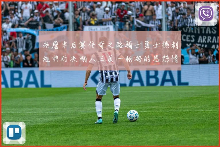 老詹季后赛传奇之路骑士勇士热刺经典对决湖人三度一轮游的恩怨情仇
